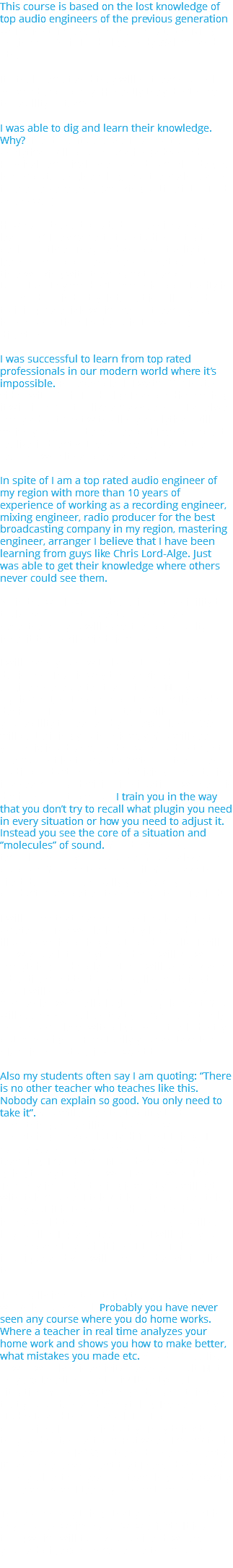 This course is based on the lost knowledge of top audio engineers of the previous generation which is still present in the top rated mixing engineers Chris Lord-Alge, Andy Wallace and others. It’s their secret and they will not teach us this knowledge properly. Honestly they don’t have the ability to teach. I was able to dig and learn their knowledge. Why? I’ve done it because I have advanced analytical skills plus education (advanced Physical-Technical Lyceum and bachelor degree in computer engineering). But the main reason is rare perseverance (working until faint to find an answer). How have these top rated professionals been learning? They came to top studios of that period of time. They had an opportunity to learn from top professionals of that period of time working with them back to back. Unfortunately we don’t have this opportunity in our modern industry. Internet is full of bad training materials which cannot teach you and in the same time lead you in the wrong direction. I was successful to learn from top rated professionals in our modern world where it’s impossible. For example, if I watch 5 minutes video with Chris Lord-Alge I can be discovering it within 3 months like a crazy person. I analyze every adjustment with all my analytical skills, which you can not even see but I can be able to realize indirectly. Every movement and the reasons why it has been applied. In spite of I am a top rated audio engineer of my region with more than 10 years of experience of working as a recording engineer, mixing engineer, radio producer for the best broadcasting company in my region, mastering engineer, arranger I believe that I have been learning from guys like Chris Lord-Alge. Just was able to get their knowledge where others never could see them. So in the world where there is no possibility to truly learn from the best professionals nevertheless you will have the opportunity to inherit their skills via this course. I will teach you how to listen to and make decisions. That is why top-ranking audio engineers are better than others. Not your equipment, not a preset but a correctly made decision. The most important skills here are your ability to hear and your experience. We will be training you in this way. You will see your mix in advance and how one adjustment of a current instrument affects on other ones. Audio production or sound mixing or mastering is a search of a decision in situations where this decision is not obvious. I train you in the way that you don’t try to recall what plugin you need in every situation or how you need to adjust it. Instead you see the core of a situation and “molecules” of sound. You don’t choose techniques for your purpose. You analyze the purpose. You see the core of it. You make the right decision. Eventually you make your product much better than every other. Period! I will prove that many professionals are just amateurs. The whole industry is based on illusions which bring you to bad results. I will show you a lot of myths and you will know everything so deeply that you will unmask any advertisement that tries to sell something to you. I will show you incompetence of many companies who sell plugins or equipment. You will see by yourselves that you can be not only on the same level with big boys of the industry but even higher. Eventually you can take their place in the future if you want to. Also my students often say I am quoting: “There is no other teacher who teaches like this. Nobody can explain so good. You only need to take it”. You will agree that ability to do something and ability to teach how to do something are absolutely different things. I have 4 years of very successful experience of teaching. I can teach. Nobody cares what I am going to say to you or who I am or what I can. The only important thing is what you will get with this course. I think it is not so proper thing to say but it is the best audio production course in the world that you have seen or you will see in your life. I guarantee this or I will give your money back to you if it is not true. This course is unique and you will never find anything like this. The really important thing there are home works in our school. Probably you have never seen any course where you do home works. Where a teacher in real time analyzes your home work and shows you how to make better, what mistakes you made etc. You don’t realize now how only this activity makes a result. Not only explanation of a topic! It’s a typical situation. You are watching video and thinking that you understand everything. I’ve seen my students and there are a lot of top professionals of our industry. They think that they understand a topic. But when I check their home works only 5% of them do them correctly. It’s an unbelievable fact that I have discovered for myself after 4 years of teaching. And exactly home works will teach you how to work. There are many things that you never meet in any courses which have “wow effect.” It is a thing which will turn you upside down even if you had big experience before this course. 