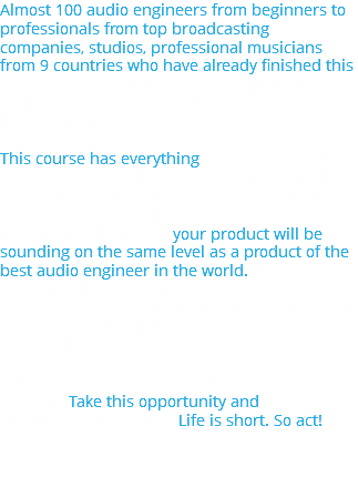 Almost 100 audio engineers from beginners to professionals from top broadcasting companies, studios, professional musicians from 9 countries who have already finished this 9 months course is the prove of all this. They are in shock. Just read their reviews. Or even listen to their works. This course has everything from music writing course, sound mixing course, audio mastering course to sound design course and radio-TV-cinema-post production course. The most important thing is that your product will be sounding on the same level as a product of the best audio engineer in the world. It means your product will be sounding better than products of any other person. In the final you will be able to take your place in the industry and achieve your goals. Write me an email. Open this treasure for yourself. Take this opportunity and change your situation for the better. Life is short. So act! 